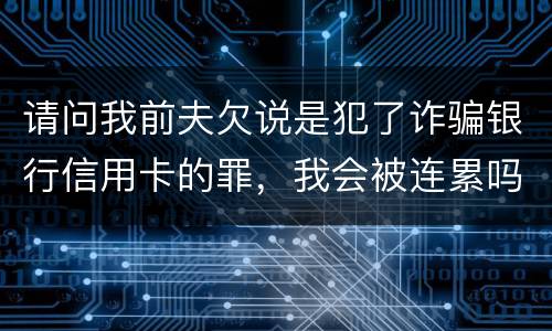 请问我前夫欠说是犯了诈骗银行信用卡的罪，我会被连累吗