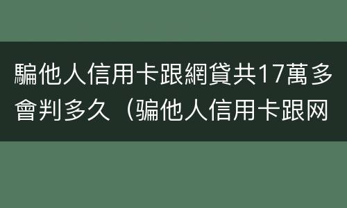騙他人信用卡跟網貸共17萬多會判多久（骗他人信用卡跟网贷共17万多会判多久刑）