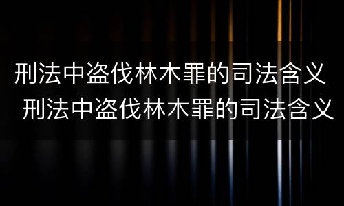 刑法中盗伐林木罪的司法含义 刑法中盗伐林木罪的司法含义是什么