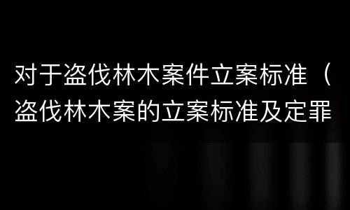 对于盗伐林木案件立案标准（盗伐林木案的立案标准及定罪与量刑）