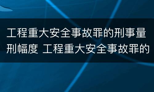 工程重大安全事故罪的刑事量刑幅度 工程重大安全事故罪的刑事量刑幅度是多少