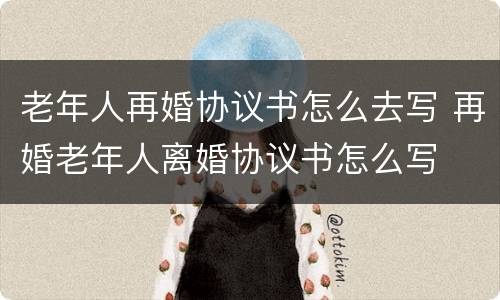 老年人再婚协议书怎么去写 再婚老年人离婚协议书怎么写