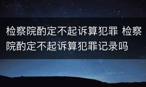 检察院酌定不起诉算犯罪 检察院酌定不起诉算犯罪记录吗