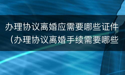 办理协议离婚应需要哪些证件（办理协议离婚手续需要哪些证件）