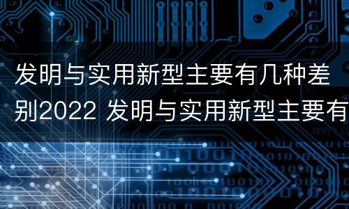 发明与实用新型主要有几种差别2022 发明与实用新型主要有几种差别2022英语