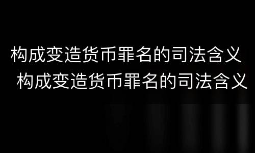 构成变造货币罪名的司法含义 构成变造货币罪名的司法含义是什么