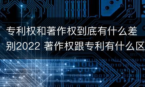 专利权和著作权到底有什么差别2022 著作权跟专利有什么区别