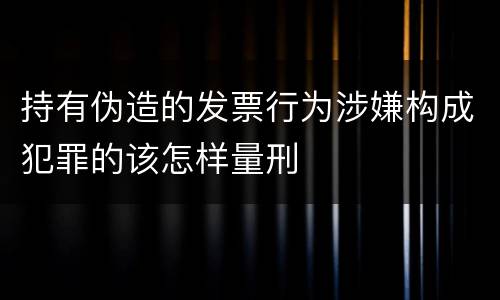 持有伪造的发票行为涉嫌构成犯罪的该怎样量刑