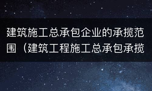 建筑施工总承包企业的承揽范围（建筑工程施工总承包承揽范围）