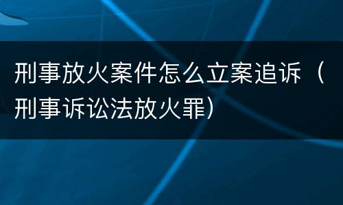 刑事放火案件怎么立案追诉（刑事诉讼法放火罪）