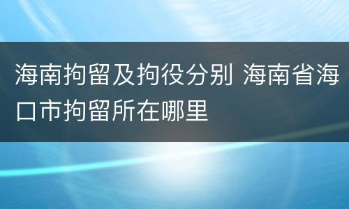 海南拘留及拘役分别 海南省海口市拘留所在哪里