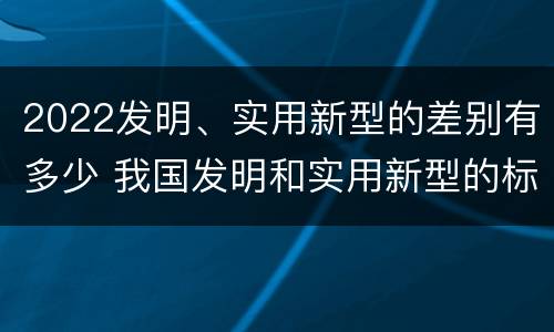 2022发明、实用新型的差别有多少 我国发明和实用新型的标准