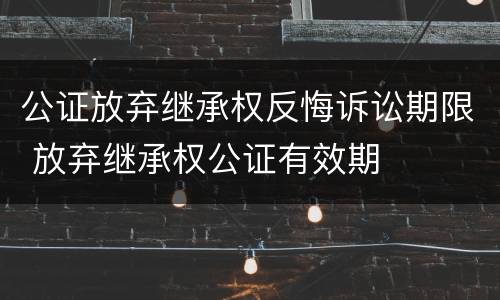 公证放弃继承权反悔诉讼期限 放弃继承权公证有效期