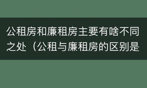 公租房和廉租房主要有啥不同之处（公租与廉租房的区别是什么）