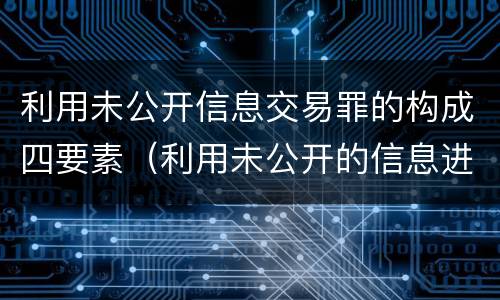 利用未公开信息交易罪的构成四要素（利用未公开的信息进行交易）