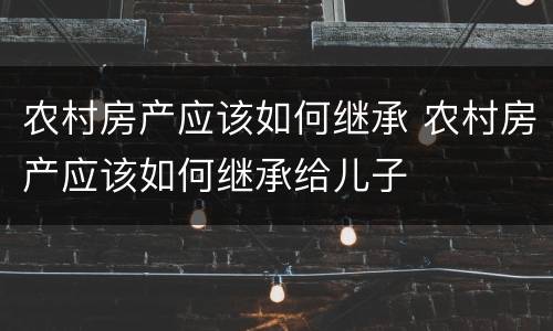 农村房产应该如何继承 农村房产应该如何继承给儿子