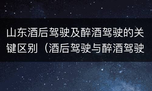 山东酒后驾驶及醉酒驾驶的关键区别（酒后驾驶与醉酒驾驶的区别）