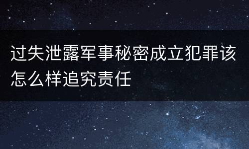 过失泄露军事秘密成立犯罪该怎么样追究责任