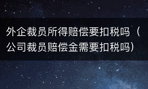 外企裁员所得赔偿要扣税吗（公司裁员赔偿金需要扣税吗）