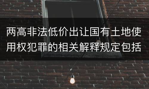 两高非法低价出让国有土地使用权犯罪的相关解释规定包括哪些内容