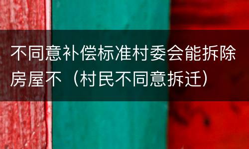 不同意补偿标准村委会能拆除房屋不（村民不同意拆迁）