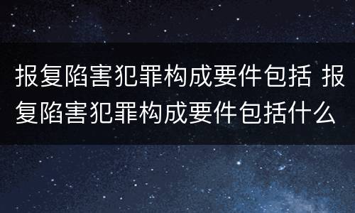 报复陷害犯罪构成要件包括 报复陷害犯罪构成要件包括什么