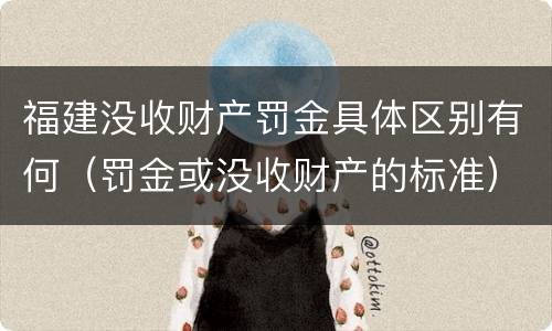 福建没收财产罚金具体区别有何（罚金或没收财产的标准）