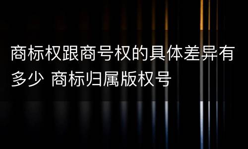 商标权跟商号权的具体差异有多少 商标归属版权号
