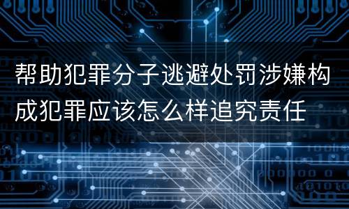 帮助犯罪分子逃避处罚涉嫌构成犯罪应该怎么样追究责任