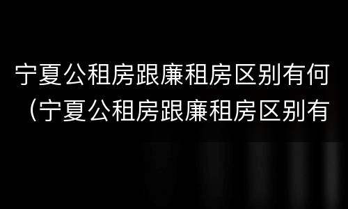 宁夏公租房跟廉租房区别有何（宁夏公租房跟廉租房区别有何不同）