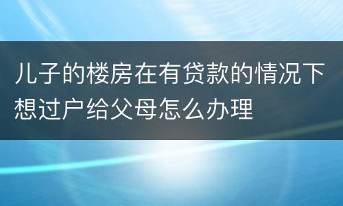 儿子的楼房在有贷款的情况下想过户给父母怎么办理