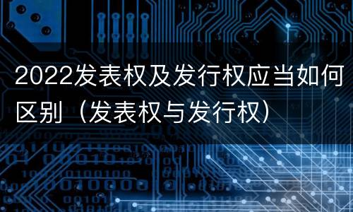 2022发表权及发行权应当如何区别（发表权与发行权）