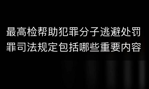 最高检帮助犯罪分子逃避处罚罪司法规定包括哪些重要内容