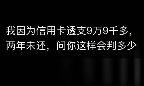 我因为信用卡透支9万9千多，两年未还，问你这样会判多少年
