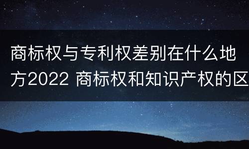 商标权与专利权差别在什么地方2022 商标权和知识产权的区别