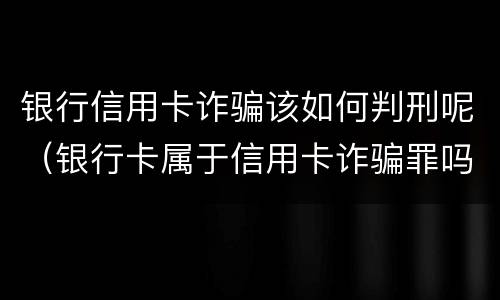 银行信用卡诈骗该如何判刑呢（银行卡属于信用卡诈骗罪吗）