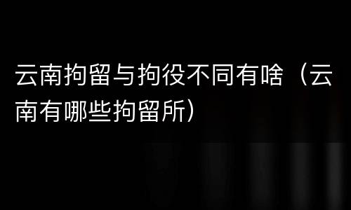 云南拘留与拘役不同有啥（云南有哪些拘留所）