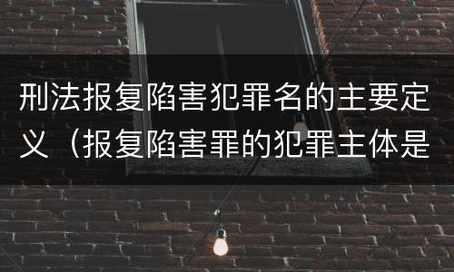 刑法报复陷害犯罪名的主要定义（报复陷害罪的犯罪主体是）