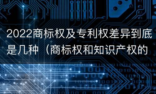 2022商标权及专利权差异到底是几种（商标权和知识产权的区别）