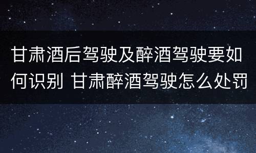 甘肃酒后驾驶及醉酒驾驶要如何识别 甘肃醉酒驾驶怎么处罚