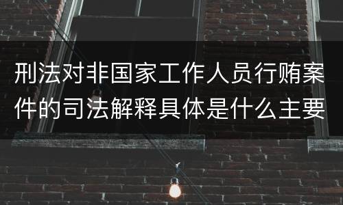 刑法对非国家工作人员行贿案件的司法解释具体是什么主要内容