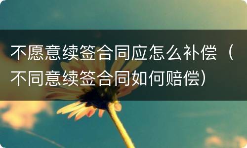 不愿意续签合同应怎么补偿（不同意续签合同如何赔偿）