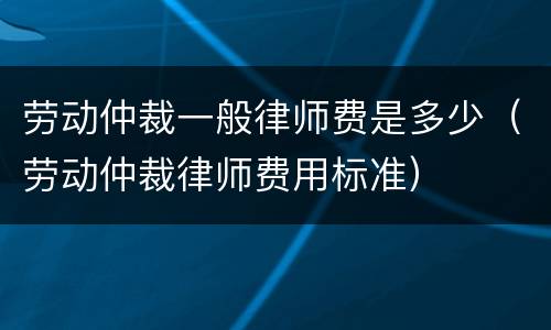 劳动仲裁一般律师费是多少（劳动仲裁律师费用标准）
