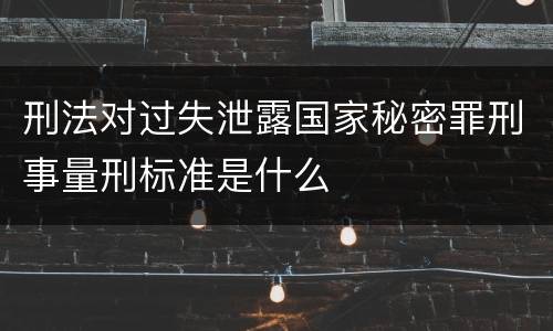 刑法对过失泄露国家秘密罪刑事量刑标准是什么