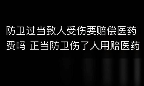 防卫过当致人受伤要赔偿医药费吗 正当防卫伤了人用赔医药费吗