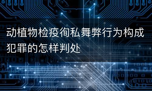动植物检疫徇私舞弊行为构成犯罪的怎样判处