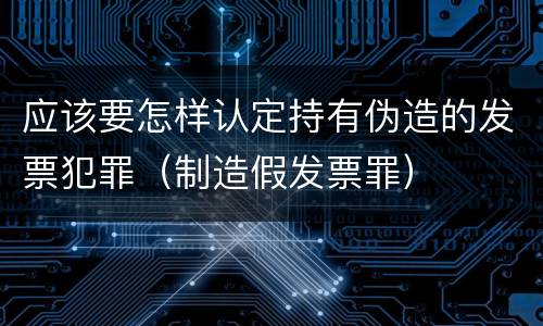 应该要怎样认定持有伪造的发票犯罪（制造假发票罪）