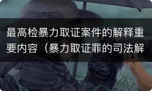 最高检暴力取证案件的解释重要内容（暴力取证罪的司法解释）