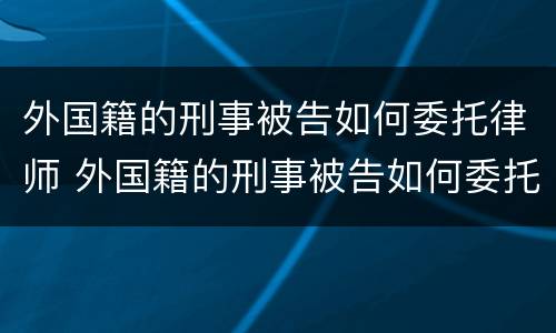 外国籍的刑事被告如何委托律师 外国籍的刑事被告如何委托律师调查