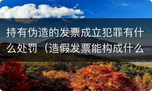持有伪造的发票成立犯罪有什么处罚（造假发票能构成什么罪）
